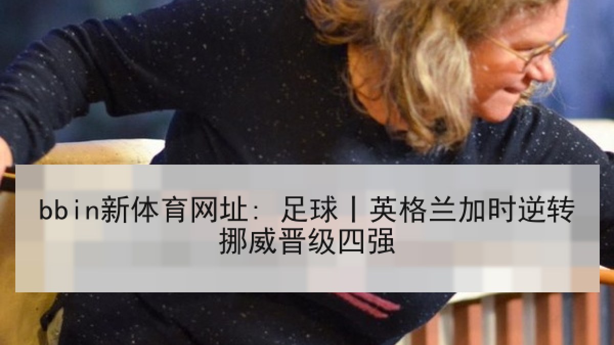 bbin新体育网址: 足球丨英格兰加时逆转挪威晋级四强 bbin新体育网址: 足球丨英格兰加时逆转挪威晋级四强